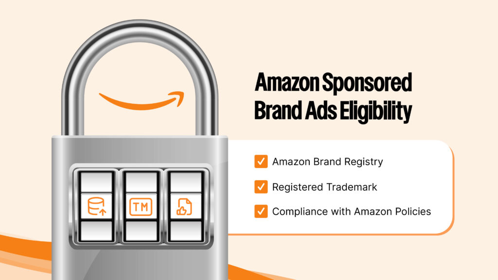 To run Sponsored Brand Ads, sellers must: Be enrolled in Amazon Brand Registry Have a registered trademark Adhere to Amazon’s Creative Acceptance Policies Key policies to follow: No false or misleading claims No prohibited or restricted products Compliance with laws and regulations No unauthorized use of competitor trademarks No offensive or inappropriate content
